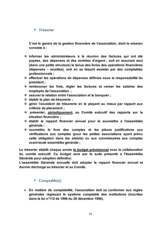 13
 Trésorier
C’est le garant de la gestion financière de l’association, dont la mission
consiste à :
 informer les administrateurs à la réunion des factures qui ont été
payées, des dépenses et des rentrées d'argent ; soit en assurant seul
(dans une petite structure) la tenue des livres des opérations financières
(dépenses - recettes), soit en se faisant assister par des comptables
professionnels ;
 effectuer les opérations de dépenses définies sous la responsabilité du
président ;
 rembourser les frais, régler les factures et verser les salaires des
employés de l’association ;
 assurer la relation entre l’association et le banquier ;
 établir le plan de trésorerie ;
 gérer l’excédent de trésorerie en le plaçant au mieux par rapport aux
critères de placement ;
 présenter, périodiquement, au Comité exécutif des rapports sur la
situation financière ;
 établir le rapport financier annuel pour le soumettre à l'assemblée
générale ;
 soumettre le livre des comptes et les pièces justificatives aux
vérificateurs aux comptes (pour les petites associations ayant prévu
cette obligation dans les statuts) ou aux commissaires aux comptes
avant toute assemblée générale ;
Le trésorier établit chaque année le budget prévisionnel avec la collaboration
du comité exécutif. Ce budget sera par la suite présenté à l'Assemblée
Générale pour adoption définitive.
L’assemblée Générale annuelle doit adopter le rapport financier annuel et
donner décharge au trésorier et au Comité.
 Comptable(s)
 En matière de comptabilité, l’association doit se conformer aux règles
générales régissant le système comptable des institutions (inscrites
dans la loi n°112 de 1996 du 30 décembre 1996).
 
