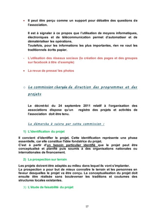 17
 Il peut être perçu comme un support pour débattre des questions de
l’association.
Il est à signaler à ce propos que l’utilisation de moyens informatiques,
électroniques et de télécommunication permet d’automatiser et de
dématérialiser les opérations.
Toutefois, pour les informations les plus importantes, rien ne vaut les
traditionnels écrits papier.
- L’utilisation des réseaux sociaux (la création des pages et des groupes
sur facebook à titre d’exemple)
 La revue de presse/ les photos
o La commission chargée de direction des programmes et des
projets
Le décret-loi du 24 septembre 2011 relatif à l’organisation des
associations dispose qu’un registre des projets et activités de
l’association doit être tenu.
La démarche à suivre par cette commission :
1) L’identification du projet
Il convient d’identifier le projet. Cette identification représente une phase
essentielle, car elle constitue l'idée fondatrice du projet.
C'est à partir d'un besoin particulier identifié que le projet peut être
conceptualisé et planifié puis soumis à des organisations nationales ou
internationales de financement.
2) La prospection sur terrain
Les projets doivent être adaptés au milieu dans lequel ils vont s’implanter.
La prospection a pour but de mieux connaître le terrain et les personnes en
faveur desquelles le projet va être conçu. La conceptualisation du projet doit
ensuite être réalisée sans bouleverser les traditions et coutumes des
structures locales existantes.
3) L’étude de faisabilité du projet
 