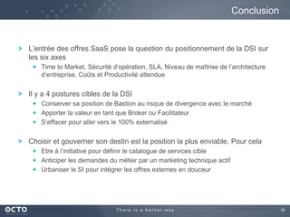 Conclusion

L’entrée des offres SaaS pose la question du positionnement de la DSI sur
les six axes
Time to Market, Sécurité d’opération, SLA, Niveau de maîtrise de l’architecture
d’entreprise, Coûts et Productivité attendue

Il y a 4 postures cibles de la DSI
Conserver sa position de Bastion au risque de divergence avec le marché
Apporter la valeur en tant que Broker ou Facilitateur
S’effacer pour aller vers le 100% externalisé

Choisir et gouverner son destin est la position la plus enviable. Pour cela
Etre à l’initiative pour définir le catalogue de services cible
Anticiper les demandes du métier par un marketing technique actif
Urbaniser le SI pour intégrer les offres externes en douceur

18

 