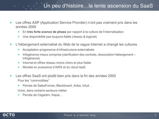 Un peu d’histoire…la lente ascension du SaaS
Les offres ASP (Application Service Provider) n’ont pas vraiment pris dans les
années 2000
En très forte avance de phase par rapport à la culture de l’internalisation
Une disponibilité pas toujours fiable (réseau & logiciel)

L’hébergement externalisé du Web de la vague Internet a changé les cultures
Acceptation progressive d’infrastructure externalisée
Infogérance mieux comprise (clarification des contrats, dissociation hébergement –
infogérance)
Internet et offres réseau moins chers et plus fiable
Montée en puissance d’AWS et du cloud IaaS

Les offres SaaS ont plutôt bien pris dans la fin des années 2000
Pour les “commodities”
Percée de SalesForces, Blackboard, Ariba, Intuit…
Voire, dans certains secteurs métier
Percée de Cegedim, Kapia…

2

 