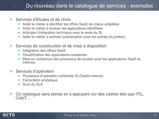 Du nouveau dans le catalogue de services : exemples
Services d’Etudes et de choix
Aider le métier à identifier les offres SaaS les mieux adaptées
Aider le métier à évaluer les applications identifiées
Anticiper l’intégration technique avec le reste du SI
Aider le métier à acheter (coordination avec les achats et juristes)

Services de construction et de mise à disposition
Intégration des offres SaaS
Cloudification des applications existantes
Mise en cohérence des processus de soutien pour les applications SaaS et
internes

Services d’opération
Processus d’opération cohérents SI (SaaS+interne)
Facturation analytique
Suivi du SLA

Ce catalogue sera pensé en s’appuyant sur des cadres tels que ITIL,
CobiT…

9

 