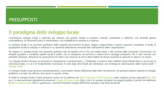 PRESUPPOSTI
Il paradigma dello sviluppo locale
L'espressione sviluppo locale è utilizzata per indicare una grande varietà di posizioni culturali, scientifiche e politiche; una diversità spesso
contraddittoria, di riferimenti teorici e metodologici; una molteplicità di pratiche e di esempi.
Lo sviluppo locale è un aumento qualitativo delle capacità del territorio di agire, reagire, programmare e gestire situazioni complesse. A livello di
popolazione locale lo sviluppo si individua in un aumento delle libertà personali dato dall'aumento della "capacitazione".
Per leggere lo sviluppo locale non possiamo guardare solo ad aspetti come il PIL pro-capite locale o alla crescita delle transazioni economiche, ma
bisogna guardare a complessi aspetti sociali e politici che si sviluppano sul territorio e determinano vantaggi competitivi che il solo mercato non
potrebbe realizzare. Attraverso la cooperazione fra attori e la creazione di reti di attori stabili nel tempo aumenta la capacità di visione e di azione.
"Lo sviluppo locale è dunque un processo di cooperazione e cambiamento [...] finalizzato a produrre beni collettivi locali (infrastrutture e servizi per la
comunità locale), in cui è di fondamentale importanza il ruolo degli attori locali per alimentare una strategia di valorizzazione delle risorse locali" (
Ciapetti, 2010)
Lo sviluppo locale si può generare spontaneamente, o può essere indotto dall'azione degli attori sul territorio: ad esempio esistono agenzie di sviluppo
pubbliche e private che offrono i loro servizi in questo campo.
In Italia lo sviluppo locale è stato promosso anche con le politiche dei Patti Territoriali, i Piani Strategici e altre iniziative di tipo regionale (PIT, POR
ecc.), e viene promosso attualmente attraverso i Gruppi di azione locale (GAL), che è un gruppo composto da soggetti pubblici e privati che elaborano
il piano di azione locale (PAL) e gestiscono i contributi finanziari erogati dall’Unione europea e dai fondi strutturali.
 