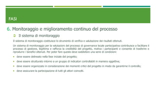 FASI
6. Monitoraggio e miglioramento continuo del processo
 Il sistema di monitoraggio
Il sistema di monitoraggio costituisce lo strumento di verifica e valutazione dei risultati ottenuti.
Un sistema di monitoraggio per la valutazioni del processo di governance locale partecipativa contribuisce a facilitare il
processo di gestione, legittima e rafforza la credibilità del progetto, motiva i partecipanti e consente di trasferire e
riprodurre i benefici ottenuti. Per poter fare questo deve soddisfare una serie di condizioni:
 deve essere delineato nella fase iniziale del progetto;
 deve essere strutturato intorno a un gruppo di indicatori controllabili in maniera oggettiva;
 deve essere organizzato in considerazione dei momenti critici del progetto in modo da garantirne il controllo;
 deve assicurare la partecipazione di tutti gli attori coinvolti.
 