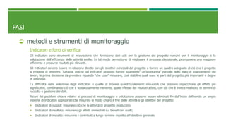 FASI
 metodi e strumenti di monitoraggio
Indicatori e fonti di verifica
Gli indicatori sono strumenti di misurazione che forniscono dati utili per la gestione del progetto nonché per il monitoraggio e la
valutazione dell’efficienza delle attività svolte. In tal modo permettono di migliorare il processo decisionale, promuovere una maggiore
efficienza e produrre risultati più rilevanti.
Gli indicatori devono essere in relazione diretta con gli obiettivi principali del progetto e fornire un quadro adeguato di ciò che il progetto
si propone di ottenere. Tuttavia, poiché tali indicatori possono fornire solamente“ un’istantanea” parziale dello stato di avanzamento dei
lavori, la prima decisione da prendere riguarda “che cosa” misurare, cioè stabilire quali sono le parti del progetto più importanti e degne
di interesse.
La difficoltà nella selezione degli indicatori è quella di trovare quantità/elementi misurabili che possano rispecchiare gli effetti più
significativi, combinando ciò che è sostanzialmente rilevante, quale riflesso dei risultati attesi, con ciò che è invece realistico in termini di
raccolta e gestione dei dati.
Alcuni dei problemi chiave relativi ai processi di monitoraggio e valutazione possono essere eliminati fin dall’inizio definendo un ampio
insieme di indicatori appropriati che misurino in modo chiaro il fine delle attività e gli obiettivi del progetto:
 Indicatori di output: misurano ciò che le attività di progetto producono;
 Indicatori di risultato: misurano gli effetti immediati sui beneficiari scelti;
 Indicatori di impatto: misurano i contributi a lungo termine rispetto all’obiettivo generale.
 