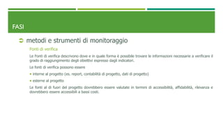 FASI
 metodi e strumenti di monitoraggio
Fonti di verifica
Le Fonti di verifica descrivono dove e in quale forma è possibile trovare le informazioni necessarie a verificare il
grado di raggiungimento degli obiettivi espresso dagli indicatori.
Le fonti di verifica possono essere
 interne al progetto (es. report, contabilità di progetto, dati di progetto)
 esterne al progetto
Le fonti al di fuori del progetto dovrebbero essere valutate in termini di accessibilità, affidabilità, rilevanza e
dovrebbero essere accessibili a bassi costi.
 