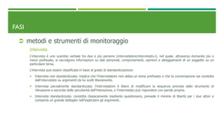 FASI
 metodi e strumenti di monitoraggio
Intervista
L’intervista è uno scambio verbale tra due o più persone (intervistatore/intervistato-i), nel quale, attraverso domande più o
meno prefissate, si raccolgono informazioni su dati personali, comportamenti, opinioni e atteggiamenti di un soggetto su un
particolare tema.
L’intervista può essere classificata in base al grado di standardizzazione:
 Intervista non standardizzata: implica che l’intervistatore non abbia un tema prefissato e che la conversazione sia condotta
dall’intervistato su argomenti da lui scelti liberamente.
 Intervista parzialmente standardizzata: l’intervistatore è libero di modificare la sequenza prevista dallo strumento di
rilevazione a seconda delle peculiarità dell’interazione, e l’intervistato può rispondere con parole proprie.
 Intervista standardizzata: condotta classicamente mediante questionario, prevede il minimo di libertà per i due attori e
comporta un grande dettaglio nell’esplicitare gli argomenti.
 