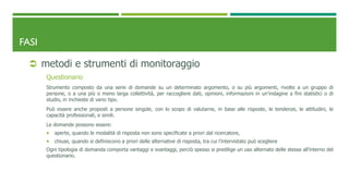 FASI
 metodi e strumenti di monitoraggio
Questionario
Strumento composto da una serie di domande su un determinato argomento, o su più argomenti, rivolte a un gruppo di
persone, o a una più o meno larga collettività, per raccogliere dati, opinioni, informazioni in un’indagine a fini statistici o di
studio, in inchieste di vario tipo.
Può essere anche proposti a persone singole, con lo scopo di valutarne, in base alle risposte, le tendenze, le attitudini, le
capacità professionali, e simili.
Le domande possono essere:
 aperte, quando le modalità di risposta non sono specificate a priori dal ricercatore,
 chiuse, quando si definiscono a priori delle alternative di risposta, tra cui l’intervistato può scegliere
Ogni tipologia di domanda comporta vantaggi e svantaggi, perciò spesso si predilige un uso alternato delle stesse all'interno del
questionario.
 
