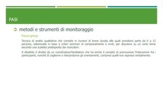 FASI
 metodi e strumenti di monitoraggio
Focus group
Tecnica di analisi qualitativa che consiste in riunioni di breve durata alle quali prendono parte da 6 a 12
persone, selezionate in base a criteri sommari di campionamento e inviti, per discutere su un certo tema
secondo una scaletta predisposta dai ricercatori.
Il dibattito è diretto da un coordinatore/facilitatore che ha anche il compito di promuovere l’interazione fra i
partecipanti, nonché di coglierne e interpretarne gli orientamenti, compresi quelli non espressi verbalmente.
 