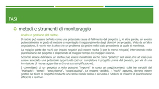 FASI
 metodi e strumenti di monitoraggio
Analisi e gestione del rischio
Il rischio può essere definito come una potenziale causa di fallimento del progetto o, in altre parole, un evento
potenzialmente in grado di mettere a repentaglio il raggiungimento degli obiettivi del progetto. Visto da un'altra
angolazione, il rischio non è altro che un problema da gestire nello stato precedente al quale si manifesta.
La maggior parte dei rischi con impatti negativi può essere risolta (o per lo meno mitigata) intervenendo nella
pianificazione del progetto e disponendo di maggior tempo e/o maggiori risorse.
Secondo alcune definizioni un rischio può essere classificato anche come "positivo" nel senso che ad esso può
essere associato una potenziale opportunità (ad es: completare il progetto prima del previsto, per via di una
immissione di risorse aggiuntive o di una sua semplificazione).
I committenti di un progetto a volte possono "imporre" in corsa un peggioramento sulle tre variabili del
"triangolo": "tempi", "costi/risorse", "scopo/qualità". Le restanti variabili, i "rischi" appunto, devono essere
gestite dal team di progetto mediante una stima iniziale solida e accurata e l'utilizzo di tecniche di pianificazione
efficienti e reattive.
 