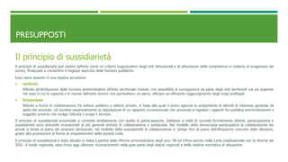 PRESUPPOSTI
Il principio di sussidiarietà
Il principio di sussidiarietà può essere definito come un criterio organizzativo degli enti istituzionali e di allocazione delle competenze in materia di erogazione dei
servizi, finalizzato a consentire il migliore esercizio delle funzioni pubbliche.
Esso viene assunto in una duplice accezione:
 verticale
Riferito all’attribuzione delle funzioni amministrative all’ente territoriale minore, con possibilità di surrogazione da parte degli enti territoriali via via superiori
nel caso in cui le capacità e le risorse dell’ente minore non permettano un pieno, efficace ed efficiente raggiungimento degli scopi prefissati.
 Orizzontale
Riferito a forme di collaborazione fra settore pubblico e settore privato, in base alle quali il primo agevola lo svolgimento di attività di interesse generale da
parte del secondo: ciò avviene essenzialmente su stipulazione di un rapporto convenzionale che provvede a regolare i rapporti fra pubblica amministrazione e
soggetto priva-to che svolge l’attività o eroga il servizio.
Il principio di sussidiarietà orizzontale si connette strettamente con quello di partecipazione. Sebbene si tratti di concetti formalmente distinti, partecipazione e
sussidiarietà sono entrambi riconducibili ai più generali principi di collaborazione e solidarietà. Nel modello della democrazia partecipativa la collaborazione dei
privati si limita al piano dei processi decisionali; nel modello della sussidiarietà la collaborazione si spinge fino al piano dell’attuazione concreta delle decisioni,
grazie alla promozione di forme di empowerment della società civile.
Il principio di sussidiarietà è stato attuato in Italia a partire dalle riforme amministrative degli anni ’90 ed infine sancito nella Carta costituzionale con la riforma del
2001. A livello regionale, esso trova oggi ulteriore riconoscimento nella gran parte degli statuti regionali e della relativa normativa di attuazione
 