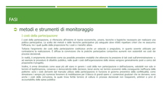 FASI
 metodi e strumenti di monitoraggio
I costi della partecipazione
I costi della partecipazione, si riferiscono all’insieme di risorse economiche, umane, tecniche e logistiche necessarie per realizzare una
politica partecipativa. La scelta dei metodi e delle tecniche partecipative più adeguate deve infatti rispettare criteri che ne assicurino
l’efficacia, tra i quali quello della proporzione fra i costi e i benefici attesi.
Tuttavia l’argomento dei costi della partecipazione costituisce anche un ostacolo o pregiudizio, in quanto sovente utilizzato per
contrastarne la realizzazione. È diffusa la convinzione che le pratiche partecipative comportino aumenti non sostenibili nei costi dei
processi decisionali.
In realtà, è ampiamente dimostrato come sia possibile prevedere modalità che attenuino la pressione di tali costi sull’amministrazione: v.
ad esempio le procedure di dibattito pubblico, nelle quali i costi dell’organizzazione dello stesso vengono generalmente posti a carico del
proponente il progetto.
Inoltre, è ormai dimostrato come assai più alti siano in genere i costi della non partecipazione e dell’esclusione, valutabili non solo in
termini di legittimazione, consenso e democraticità delle decisioni, bensì anche nei termini economici della conseguente inefficacia delle
politiche: sono i costi derivanti dal mancato utilizzo della partecipazione in funzione di governo preventivo della conflittualità, come
dimostrano i sempre più numerosi fenomeni di mobilitazione per il blocco di grandi opere e i contenziosi giudiziari che ne derivano; sono
anche i costi della corruzione, la quale trova fertile terreno di coltura in processi decisionali non trasparenti, arbitrari e privi di
accountability della spesa pubblica
 