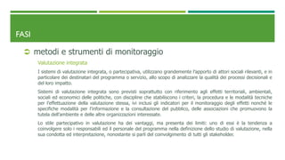 FASI
 metodi e strumenti di monitoraggio
Valutazione integrata
I sistemi di valutazione integrata, o partecipativa, utilizzano grandemente l’apporto di attori sociali rilevanti, e in
particolare dei destinatari del programma o servizio, allo scopo di analizzare la qualità dei processi decisionali e
del loro impatto.
Sistemi di valutazione integrata sono previsti soprattutto con riferimento agli effetti territoriali, ambientali,
sociali ed economici delle politiche, con discipline che stabiliscono i criteri, la procedura e le modalità tecniche
per l’effettuazione della valutazione stessa, ivi inclusi gli indicatori per il monitoraggio degli effetti nonché le
specifiche modalità per l’informazione e la consultazione del pubblico, delle associazioni che promuovono la
tutela dell’ambiente e delle altre organizzazioni interessate.
Lo stile partecipativo in valutazione ha dei vantaggi, ma presenta dei limiti: uno di essi è la tendenza a
coinvolgere solo i responsabili ed il personale del programma nella definizione dello studio di valutazione, nella
sua condotta ed interpretazione, nonostante si parli del coinvolgimento di tutti gli stakeholder.
 