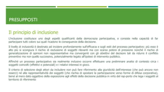 PRESUPPOSTI
Il principio di inclusione
L’inclusione costituisce uno degli aspetti qualificanti della democrazia partecipativa, e consiste nella capacità di far
partecipare tutti coloro sui quali ricadono le conseguenze della decisione.
Il livello di inclusività è destinato ad incidere profondamente sull’efficacia e sugli esiti del processo partecipativo: più esso è
alto più si scongiura il rischio di esclusione di soggetti rilevanti ma con scarso potere di pressione nonché il rischio di
generalizzazione di opinioni non rappresentative ma convergenti con gli obiettivi del decisore tali da ridurre il conflitto
preventivo ma non quello successivo, potenzialmente legato all’ipotesi di intervento pubblico.
Affinché un processo partecipativo sia realmente inclusivo occorre effettuare una preliminare analisi di contesto circa i
soggetti coinvolti (effettivi e potenziali) e i relativi interessi in gioco.
Il criterio di selezione degli attori da includere non può fare riferimento alla giuridicità dell’interesse (che può ancora non
esserci) né alla rappresentatività dei soggetti (che rischia di spostare la partecipazione verso forme di difesa corporativa),
bensì al mero dato oggettivo della esposizione agli effetti della decisione pubblica in virtù del rap-porto che lega i soggetti al
territorio di riferimento
 