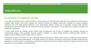 PRESUPPOSTI
Il concetto di capitale sociale
Il concetto di capitale sociale è stato introdotto a partire dagli anni ’80 nell’ambito degli studi che analizzano le dinamiche di
sviluppo della società: esso viene utilizzato per indicare l’insieme dei bagagli relazionali e valoriali che ciascun soggetto
costruisce nel corso della propria esistenza in una determinata società e quindi, più in generale, l’insieme delle relazioni
interpersonali formali ed informali che intercorrono fra gli individui, essenziali per il funzionamento di società complesse ed
altamente organizzate.
Il cuore della teoria del capitale sociale risiede nella constatazione che l’unione di soggetti dal bagaglio valoriale ed
esperienziale diverso rende possibile risolvere problemi collettivi, in quanto facilita l’azione coordinata degli individui e
migliora quindi l’efficienza della società nel suo insieme.
Sul capitale sociale come insieme di beni relazionali prodotti dai processi inclusivi fanno perno i concetti di amministrazione
condivisa e di democrazia partecipativa: lo scambio reciproco di relazioni non basate unicamente sull’utilità individuale può
generare un circolo virtuoso di esperienze, conoscenze e informazioni tale da rendere possibile il raggiungi-mento di scopi
altrimenti non perseguibili a livello individuale.
 
