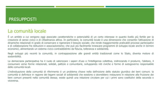 PRESUPPOSTI
La comunità locale
È un ambito a cui vengono oggi associate caratteristiche e potenzialità di un certo interesse in quanto livello più fertile per la
creazione di senso civico e di cittadinanza attiva. In particolare, la comunità locale è una dimensione che consente l’attivazione di
dinamiche relazionali in grado di conservare e rigenerare il tessuto sociale; che rende maggiormente praticabili processi partecipativi
e di collaborazione fra istituzioni e associazionismo; che può più facilmente innescare programmi di sviluppo locale anche in termini
economici, alimentando un sistema civico contraddistinto da fiducia, tolleranza e solidarietà.
Negli sviluppi più recenti la comunità, in contrapposizione alle grandi entità tradizionali come lo Stato, diventa motore di
sostenibilità.
La democrazia partecipativa ha il ruolo di valorizzare i saperi d’uso e l’intelligenza collettiva, indirizzando il produrre, l’abitare, il
consumare verso forme relazionali, solidali, pattizie e comunitarie, sviluppando reti civiche e forme di autogoverno responsabile
delle comunità locali.
L’individuazione della comunità di riferimento è un problema chiave nella definizione dello statuto giuridico dei beni comuni: la
comunità si definisce in ragione dei legami sociali di solidarietà che esistono o dovrebbero instaurarsi in relazione alla fruizione dei
beni comuni presenti nella comunità stessa; esiste quindi una relazione circolare per cui i primi sono costitutivi della seconda e
viceversa.
 