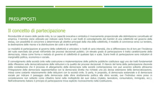 PRESUPPOSTI
Il concetto di partecipazione
Riconducibile al novero delle parole-mito, la cui capacità evocativa e simbolica è inversamente proporzionale alla delimitazione concettuale ed
empirica, il termine viene utilizzato per indicare varie forme e vari livelli di coinvolgimento dei membri di una collettività nel governo della
stessa, con possibilità di concorrere a determinare gli obiettivi principali della vita della collettività, il modello di convivenza verso cui tendere,
la destinazione delle risorse e la distribuzione dei costi e dei benefici.
Le modalità di partecipazione al governo della collettività si articolano in livelli di varia intensità, che si differenziano tra di loro per l’incidenza
del ruolo esercitato dai privati nell’ambito dei processi decisionali pubblici. Un elevato grado di partecipazione è tratto caratterizzante della
democrazia, intesa come forma e metodo di governo di collettività di qualsiasi tipo e scala. Scarsi livelli di partecipazione sono indicatori di
marginalità politica, economica e sociale.
Il coinvolgimento della società civile nella costruzione e implementazione delle politiche pubbliche costituisce oggi uno dei tratti fondamentali
della riflessione sulla democratizzazione delle istituzioni e la qualità dei processi decisionali. Il rilancio del tema della partecipazione discende
dalla constatazione che il processo di allargamento della democrazia nella società contemporanea non può avvenire soltanto attraverso
l’integrazione della democrazia rappresentativa con la democrazia diretta ma richiede una più decisa estensione della democratizzazione,
intesa come costante relazionamento delle istituzioni con la società civile. Si parla, in proposito, di democrazia sostanziale e di democrazia
sociale per indicare il passaggio della democrazia dalla sfera strettamente politica alla sfera sociale, ove l’individuo viene preso in
considerazione non soltanto come cittadino bensì nella molteplicità dei suoi status (malato, lavoratore, consumatore, immigrato, ecc.).
Nell’ordinamento italiano il principio di partecipazione trova esplicito riconoscimento nella Costituzione.
 