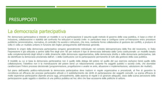 PRESUPPOSTI
La democrazia partecipativa
Per democrazia partecipativa si intende un modello in cui la partecipazione è assunta quale metodo di governo della cosa pubblica, in base a criteri di
inclusione, collaborazione e stabilità del confronto fra istituzioni e società civile: in particolare essa si configura come un’interazione entro procedure
pubbliche (amministrative, normative, di controllo) fra società e istituzioni, che mira, mediante forme collaborative di gestione dei conflitti, a produrre di
volta in volta un risultato unitario in funzione del miglior perseguimento dell’interesse generale.
Sebbene le origini della democrazia partecipativa vengano generalmente individuate nel contesto latinoamericano della fine del novecento, in Italia
l’espressione è già utilizzata a partire dalla fine degli anni ’60 per indicare il tipo di democrazia delineata dalla Carta costituzionale: un modello basato
sulla complementarietà degli istituti e delle dinamiche della democrazia rappresentativa, della democrazia diretta e della democrazia partecipativa, tale
da identificare la democrazia proclamata dall’art. 1 della Costituzione con la partecipazione permanente di tutti alla gestione della cosa pubblica.
Il modello su cui si basa la democrazia partecipativa non è quello della delega del potere né quello del suo esercizio esclusivo bensì quello della
collaborazione; l’obiettivo non è la rivendicazione del potere bensì un relazionamento costante fra soggetti pubblici e società civile, che dovrebbe
caratterizzare l’intero processo decisionale (programmazione, progettazione e analisi ex ante, attuazione e implementazione, valutazione dei risultati).
Sul piano dell’assetto politico-istituzionale la democrazia partecipativa deve tradursi in regole organizzative e procedurali, al fine di garantire la
correttezza ed efficacia dei processi partecipativi attivati e il soddisfacimento dei diritti di partecipazione dei soggetti coinvolti. La scarsa efficacia di
molte esperienze partecipative dipende ancora oggi, principalmente, dalla assenza di regole e di garanzie adeguate, ossia dalla scarsa percezione della
partecipazione quale oggetto e obiettivo di una politica pubblica ad hoc oltre che fase accessoria delle politiche di settore.
 