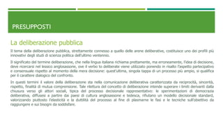 PRESUPPOSTI
La deliberazione pubblica
Il tema della deliberazione pubblica, strettamente connesso a quello delle arene deliberative, costituisce uno dei profili più
innovativi degli studi di scienza politica dell’ultimo ventennio.
Il significato del termine deliberazione, che nella lingua italiana richiama prettamente, ma erroneamente, l’idea di decisione,
deve ricercarsi nel lessico anglosassone, ove il verbo to deliberate viene utilizzato ponendo in risalto l’aspetto partecipativo
e consensuale rispetto al momento della mera decisione: quest’ultima, singola tappa di un processo più ampio, si qualifica
per il carattere dialogico del confronto.
In questi termini il valore della deliberazione sta nella comunicazione deliberativa caratterizzata da reciprocità, sincerità,
rispetto, finalità di mutua comprensione. Tale rilettura del concetto di deliberazione intende superare i limiti derivanti dalla
chiusura verso gli attori sociali, tipica del processo decisionale rappresentativo: le sperimentazioni di democrazia
deliberativa, diffusesi a partire dai paesi di cultura anglosassone e tedesca, rifiutano un modello decisionale standard,
valorizzando piuttosto l’elasticità e la duttilità del processo al fine di plasmarne le fasi e le tecniche sull’obiettivo da
raggiungere e sui bisogni da soddisfare.
 