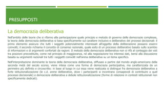 PRESUPPOSTI
La democrazia deliberativa
Nell’ambito delle teorie che si rifanno alla partecipazione quale principio e metodo di governo delle democrazie complesse,
la teoria della democrazia deliberativa si basa specificamente sul carattere inclusivo e deliberativo dei processi decisionali: il
primo elemento assicura che tutti i soggetti potenzialmente interessati all’oggetto della deliberazione possano esservi
coinvolti; il secondo richiama il concetto di consenso razionale, quale esito di un processo deliberativo basato sullo scambio
di informazioni e di argomenti confortati da ragioni. Il metodo della democrazia deliberativa non si rifà al conteggio dei voti
tra posizioni precostituite, come nel principio di maggioranza, né alla negoziazione tra interessi dati, bensì alla discussione
basata su argomenti razionali tra tutti i soggetti coinvolti nell’arena deliberativa su un tema specifico.
Nell’interpretazione dominante la teoria della democrazia deliberativa, diffusasi a partire dal mondo anglo-americano della
seconda metà del secolo scorso, viene intesa come una forma di democrazia partecipativa, ma caratterizzata da un
perimetro più definito e circoscritto: in base al luogo in cui essa viene realizzata si distingue fra democrazia deliberativa a
forte istituzionalizzazione (le c.d. arene deliberative, dove i partecipanti si incontrano consapevoli di contribuire a quel
processo decisionale) e democrazia deliberativa a debole istituzionalizzazione (forme di relazione in contesti istituzionali non
specificamente dedicati).
 