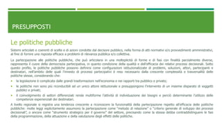 PRESUPPOSTI
Le politiche pubbliche
Sistemi articolati e coerenti di scelte e di azioni condotte dal decisore pubblico, nella forma di atti normativi e/o provvedimenti amministrativi,
al fine di fornire una risposta efficace a problemi di rilevanza pubblica e/o collettiva.
La partecipazione alle politiche pubbliche, che può articolarsi in una molteplicità di forme e di fasi con finalità parzialmente diverse,
rappresenta il cuore della democrazia partecipativa, in quanto condizione della qualità e dell’efficacia dei relativi processi decisionali. Sotto
questo profilo, le politiche pubbliche possono definirsi come configurazioni istituzionalizzate di problemi, soluzioni, attori, partecipanti e
destinatari, nell’ambito delle quali l’innesto di processi partecipativi è reso necessario dalla crescente complessità e trasversalità delle
politiche stesse, considerando che:
 la legislazione è complicata dalle grandi trasformazioni nell’economia e nei rapporti tra pubblico e privato;
 le politiche non sono più riconducibili ad un unico attore istituzionale e presuppongono l’intervento di un insieme disparato di soggetti
pubblici e privati;
 il coinvolgimento di settori differenziati rende multiforme l’attività di individuazione dei bisogni e perciò determinante l’utilizzo delle
competenze esperienziali dei destinatari.
A livello regionale si registra una tendenza crescente a riconoscere la funzionalità della partecipazione rispetto all’efficacia delle politiche
pubbliche: molte leggi esplicitamente assumono la partecipazione come “metodo di relazione” o “criterio generale di sviluppo dei processi
decisionali”, o ancora come “strumento strategico per il governo” del settore, precisando come la stessa debba contraddistinguere le fasi
della programmazione, della attuazione e della valutazione degli effetti delle politiche.
 