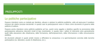 PRESUPPOSTI
Le politiche partecipative
Possono intendersi come un metodo per decidere, attuare e valutare le politiche pubbliche, volto ad assicurare il carattere
inclusivo dei relativi processi decisionali: in questo caso la partecipazione viene in rilievo come strumento di governo delle
politiche di settore.
Possono anche intendersi come politiche pubbliche ad hoc, aventi come oggetto e obiettivo specifici la promozione della
partecipazione attraverso interventi mirati di tipo incentivante: in questo caso i settori di intervento sono generalmente
quelli della educazione alla cittadinanza, della formazione, dell’empowerment, della informazione e della comunicazione
pubblica.
Gli strumenti utilizzati in questi ambiti mirano a diffondere la conoscenza e la sperimentazione concreta delle tecniche
partecipative (es. laboratori, scuole di cittadinanza, ecc.).
 