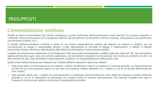 PRESUPPOSTI
L’amministrazione condivisa
Modello di azione amministrativa che intende contrapporsi a quello tradizionale dell’amministrazione quale esercizio di un potere impositivo e
unilaterale, messo in discussione con la progressiva apertura del procedimento amministrativo (diritto di accesso, partecipazione al procedimento,
comunicazione pubblica, ecc.).
Il modello dell’amministrazione condivisa si fonda su una visione sostanzialmente paritaria del rapporto fra decisore e cittadino, pur nel
riconoscimento di compiti e responsabilità distinte, e sulla valorizzazione di strumenti di dialogo e collaborazione. Il dialogo e l’aspetto
comunicativo trovano riferimento nella disciplina delle attività di informazione e comunicazione pubblica.
L’aspetto più propriamente collaborativo trova fondamento nella teoria della amministrazione catalitica elaborata negli anni ’90: l’amministrazione
post-burocratica deve agire come una sorta di catalizzatore, non prendendo le decisioni in prima persona ma cercando di prenderle con altri o di
farle prendere da altri, ossia stimolando la partecipazione, l’iniziativa e la responsabilizzazione della società civile.
Questa prassi dell’amministrare può realizzarsi per iniziativa dell’amministrazione oppure dei cittadini:
 nella prima ipotesi è l’amministrazione che sollecita i cittadini ad affrontare insieme un problema di interesse generale, cui l’amministrazione
da sola non può dare soluzione oppure cui può dare una soluzione migliore alleandosi con i cittadini (v. ad es. la raccolta differenziata dei
rifiuti urbani);
 nella seconda ipotesi sono i cittadini che autonomamente si propongono all’amministrazione come alleati per perseguire insieme l’interesse
generale (v. ad es. le associazioni di volontariato che prestano servizi di carattere socio-sanitario). Tale seconda modalità trova oggi un
fondamento costituzionale esplicito nel principio di sussidiarietà orizzontale.
 