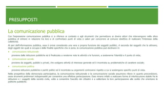 PRESUPPOSTI
La comunicazione pubblica
Con l’espressione comunicazione pubblica ci si riferisce ai contesto e agli strumenti che permettono ai diversi attori che intervengono nella sfera
pubblica di entrare in relazione tra loro e di confrontare punti di vista e valori per concorrere al comune obiettivo di realizzare l’interesse della
collettività.
Al pari dell’informazione pubblica, essa è ormai considerata una vera e propria funzione dei soggetti pubblici. A seconda dei soggetti che la attivano,
degli oggetti dei quali si occupa e delle finalità specifiche che si pone, la comunicazione pubblica può declinarsi in:
 comunicazione istituzionale
proviene dalle istituzioni pubbliche ed è finalizzata a renderne note le attività e le funzioni, a sostenerne l’identità e il punto di vista;
 comunicazione sociale
proviene da soggetti, pubblici o privati, che svolgano attività di interesse generale ed è incentrata su problematiche di carattere sociale;
 comunicazione politica
proviene istituzioni pubbliche e partiti politici ed è incentrata su argomenti controversi rispetto a cui si sostengono specifici punti di vista.
Nella prospettiva della democrazia partecipativa, la comunicazione istituzionale e la comunicazione sociale assumono rilievo in quanto precondizioni,
ossia strumenti preliminari indispensabili per consentire una effettiva partecipazione. Esse mirano infatti a realizzare forme di interlocuzione stabile fra le
istituzioni e i soggetti della società civile, volte a consentire l’ascolto dei cittadini e a sollecitare la loro partecipazione alle scelte che orientano le
politiche pubbliche.
 