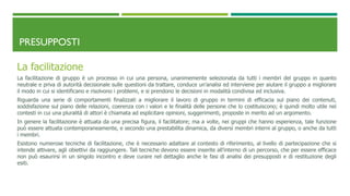 PRESUPPOSTI
La facilitazione
La facilitazione di gruppo è un processo in cui una persona, unanimemente selezionata da tutti i membri del gruppo in quanto
neutrale e priva di autorità decisionale sulle questioni da trattare, conduce un’analisi ed interviene per aiutare il gruppo a migliorare
il modo in cui si identificano e risolvono i problemi, e si prendono le decisioni in modalità condivisa ed inclusiva.
Riguarda una serie di comportamenti finalizzati a migliorare il lavoro di gruppo in termini di efficacia sul piano dei contenuti,
soddisfazione sul piano delle relazioni, coerenza con i valori e le finalità delle persone che lo costituiscono; è quindi molto utile nei
contesti in cui una pluralità di attori è chiamata ad esplicitare opinioni, suggerimenti, proposte in merito ad un argomento.
In genere la facilitazione è attuata da una precisa figura, il facilitatore; ma a volte, nei gruppi che hanno esperienza, tale funzione
può essere attuata contemporaneamente, e secondo una prestabilita dinamica, da diversi membri interni al gruppo, o anche da tutti
i membri.
Esistono numerose tecniche di facilitazione, che è necessario adattare al contesto di riferimento, al livello di partecipazione che si
intende attivare, agli obiettivi da raggiungere. Tali tecniche devono essere inserite all’interno di un percorso, che per essere efficace
non può esaurirsi in un singolo incontro e deve curare nel dettaglio anche le fasi di analisi dei presupposti e di restituzione degli
esiti.
 