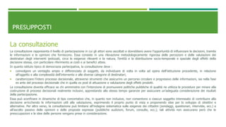 PRESUPPOSTI
La consultazione
La consultazione rappresenta il livello di partecipazione in cui gli attori sono ascoltati e dovrebbero avere l’opportunità di influenzare le decisioni, tramite
le informazioni e le opinioni che forniscono. Essa consiste in una rilevazione metodologicamente rigorosa delle percezioni e delle valutazioni dei
destinatari degli interventi ipotizzati, circa le esigenze rilevanti e la natura, l’entità e la distribuzione socio-temporale e spaziale degli effetti della
decisione stessa, con particolare riferimento ai costi e ai benefici attesi.
In quanto istituto tipico di democrazia partecipativa, la consultazione deve :
 coinvolgere un ventaglio ampio e differenziato di soggetti, da individuare di volta in volta ad opera dell’istituzione procedente, in relazione
all’oggetto e alla complessità dell’intervento e alle diverse categorie di destinatari;
 caratterizzare l’intero processo decisionale, attraverso strumenti che assicurino un percorso circolare e progressivo delle informazioni, sia nella fase
ex ante del processo decisionale che in quella ex post di attuazione e valutazione degli effetti prodotti.
La consultazione diventa efficace se chi amministra con l’intenzione di promuovere politiche pubbliche di qualità ne utilizza le procedure per mirare alla
costruzione di processi decisionali realmente inclusivi, apprestando allo stesso tempo garanzie per assicurare un’adeguata considerazione dei risultati
della partecipazione.
Essa può sconfinare in dinamiche di tipo concertativo che, in quanto non inclusive, non consentono a ciascun soggetto interessato di contribuire alla
decisione arricchendo le informazioni utili alla valutazione, esprimendo il proprio punto di vista e proponendo idee per lo sviluppo di obiettivi e
alternative. Per altro verso, la consultazione può limitarsi all’indagine sistematica sulle esigenze dei cittadini (sondaggi, questionari, interviste, ecc.) e
all’ascolto passivo delle opinioni e delle proposte espresse (pubbliche audizioni, forum, consulte, ecc.); tali attività non assicurano però che le
preoccupazioni e le idee delle persone vengano prese in considerazione.
 