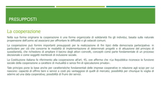 PRESUPPOSTI
La cooperazione
Nella sua forma originaria la cooperazione è una forma organizzata di solidarietà fra gli individui, basata sulla naturale
propensione dell’uomo ad associarsi per affrontare le difficoltà e gli ostacoli comuni.
La cooperazione può fornire importanti presupposti per la realizzazione di fini tipici della democrazia partecipativa: in
particolare per ciò che concerne le modalità di implementazione di determinati progetti e di attuazione del principio di
sussidiarietà, che richiedono di ampliare il bacino degli attori coinvolti, concepiti come parte fondamentale di un processo
decisionale e come soggetti meritevoli di inclusione sociale.
La Costituzione italiana fa riferimento alla cooperazione all’art. 45, ove afferma che «La Repubblica riconosce la funzione
sociale della cooperazione a carattere di mutualità e senza fini di speculazione privata».
Tale principio pone la base anche per caratteristiche fondamentali delle imprese cooperative in relazione agli scopi per cui
nascono: capacità di offrire beni e servizi a costi più vantaggiosi di quelli di mercato; possibilità per chiunque lo voglia di
aderire ad una data cooperativa; possibilità di fruire dei servizi.
 