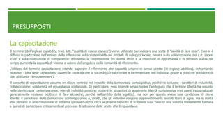 PRESUPPOSTI
La capacitazione
Il termine (dall’inglese capability, trad. lett. “qualità di essere capace”) viene utilizzato per indicare una sorta di “abilità di fare cose”. Esso si è
diffuso in particolare nell’ambito della riflessione sulla sostenibilità dei modelli di sviluppo locale, basata sulla valorizzazione dei c.d. saperi
d’uso e sulla costruzione di competenza: attraverso la cooperazione fra diversi attori e la creazione di opportunità e di network stabili nel
tempo aumenta la capacità di visione e azione del singolo e della comunità di riferimento.
L’utilizzo del termine capacitazione intende superare il riferimento alle capacità umane in senso stretto (in inglese abilities), richiamando
piuttosto l’idea delle capabilities, ovvero le capacità che la società può valorizzare e incrementare nell’individuo grazie a politiche pubbliche di
tipo abilitante (empowerment).
Il concetto di capacitazione assume un rilievo centrale nel modello della democrazia partecipativa, poiché ne sviluppa i caratteri di inclusività,
collaborazione, solidarietà ed eguaglianza sostanziale. In particolare, esso intende smascherare l’ambiguità che il termine libertà ha assunto
nelle democrazia contemporanee, ove gli individui possono trovarsi in situazioni di apparente libertà complessiva (nei paesi industrializzati
generalmente nessuno proibisce di fare alcunché, purché nell’ambito della legalità), ma non per questo vivere una condizione di piena
libertà: il paradosso delle democrazie contemporanee è, infatti, che gli individui vengono apparentemente lasciati liberi di agire, ma in realtà
essi versano in una condizione di estrema sprovvedutezza circa la propria capacità di scegliere sulla base di una volontà liberamente formata
e quindi di partecipare criticamente al processo di adozione delle scelte che li riguardano.
 
