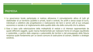 PREMESSA
 La governance locale partecipata si realizza attraverso il coinvolgimento attivo di tutti gli
stakeholder di un territorio (pubblici e privati, locali e centrali, for profit e senza scopo di lucro,
individuali e collettivi) alla progettazione e realizzazione dei beni e servizi utili al suo sviluppo
economico e sociale e al miglioramento della qualità della vita delle comunità che lo abitano.
 Essa si basa sulla valorizzazione della molteplicità di vedute e di interessi rappresentate da
questi differenti soggetti, quale risorsa fondamentale per realizzare forme di sviluppo equilibrato
e sostenibile, a partire dalle esigenze e potenzialità dei territori e dal presupposto della fiducia
reciproca quale fondamento per un lavoro comune di costruzione di scenari, obiettivi e strategie
condivisi.
 