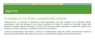 OBIETTIVI
Lo sviluppo di una visione e progettualità condivise
L’attivazione di un processo di governance locale partecipata mira alla creazione di un apposito setting
organizzativo volto allo sviluppo di una visione condivisa tra cittadini e portatori di interesse rispetto alle
politiche e progetti locali da realizzare, in modo che l’intervento possa rispondere al meglio alle esigenze del
territorio e dunque contribuire a migliorare la vita dei suoi cittadini.
Il percorso partecipativo mira inoltre a favorire il consolidamento delle reti sociali, incrementare il senso di
appartenenza dei cittadini alla propria comunità e di responsabilità rispetto alle sue trasformazioni.
 