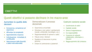 OBIETTIVI
Questi obiettivi si possono declinare in tre macro-aree
Aumentare la qualità delle
decisioni
 Conoscenza, competenze ed
esperienza
 Affrontare la complessità
 Apprendimento reciproco
 Individuazione immediata di
conflittualità
 Valorizzazione della diversità
e della multi-settorialità
Democratizzare il processo
decisionale
 Governance orizzontale
 Orientare e non subire i cambiamenti
(sociali, ambientali, tecnologici, ecc.)
 Rappresentatività di opinioni e valori
 Fiducia verso i decisori
 Desiderio di intervenire in prima
persona
 Evitare le controversie a posteriori
Costruire coesione sociale
 Condivisione di valori
 Capitale sociale
 Senso di appartenenza
 Co-responsabilità
 Creazione di network
collaborativi, informativi e
fiduciari
 Raggiungimento del consenso
 