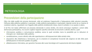 METODOLOGIA
Precondizioni della partecipazione
Oltre che dalla qualità dei processi decisionali, volte ad analizzare l’opportunità e l’adeguatezza delle soluzioni prescelte,
l’efficacia delle politiche pubbliche in generale, e delle politiche partecipative in particolare, dipende anche da un insieme di
condizioni esterne, riguardanti non l’oggetto delle politiche strettamente inteso, bensì il contesto in cui queste si calano.
A tal fine non basta soffermarsi sul processo decisionale in senso stretto, che dovrà comunque rispettare i canoni della
democrazia partecipativa, ma occorre cogliere l’apporto specifico derivante da strumenti e attività ulteriori, quali:
 informazione pubblica e comunicazione pubblica, senza le quali verrebbe meno la possibilità per le istituzioni di
interagire con i destinatari delle politiche;
 sensibilizzazione, ovvero attività volta alla capacitazione e all’empowerment della società civile;
 educazione alla cittadinanza e formazione, per la creazione di competenze funzionali alle esigenze ed alle sfide posti
dall’attuazione di interventi pubblici di qualità;
 alfabetizzazione informatica, per garantire l'accesso alle nuove tecnologie ed il superamento del divario digitale
 