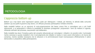 METODOLOGIA
L’approccio bottom up
Bottom up e top down sono espressioni spesso usate per distinguere i metodi, gli interessi, le attività della comunità
(bottom up) da quelli di governo (top down). Un efficace processo partecipativo richiede entrambi.
Nella modalità bottom up un percorso di auto-organizzazione dal basso cresce fino a coinvolgere uno o più livelli
istituzionali, e ai partecipanti è offerta la possibilità di diventare protagonisti: proponendo i temi da mettere in agenda,
influendo sull’esito del processo, assumendo ruoli deliberativi.
Nella modalità top down l’iniziativa parte dal versante istituzionale per coinvolgere i cittadini e la società civile: il principale
rischio connesso a questa modalità è che il coinvolgimento dei cittadini si risolva in mere azioni informative o di ricerca del
consenso, mentre sarebbe necessario che le istituzioni e le amministrazioni locali riconoscessero effettivamente il valore
democratico e propositivo della partecipazione.
 