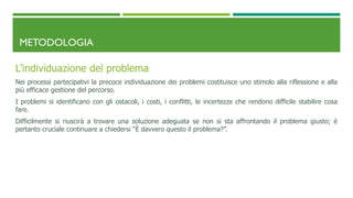 METODOLOGIA
L’individuazione del problema
Nei processi partecipativi la precoce individuazione dei problemi costituisce uno stimolo alla riflessione e alla
più efficace gestione del percorso.
I problemi si identificano con gli ostacoli, i costi, i conflitti, le incertezze che rendono difficile stabilire cosa
fare.
Difficilmente si riuscirà a trovare una soluzione adeguata se non si sta affrontando il problema giusto; è
pertanto cruciale continuare a chiedersi “È davvero questo il problema?”.
 