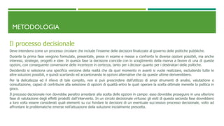 METODOLOGIA
Il processo decisionale
Deve intendersi come un processo circolare che include l’insieme delle decisioni finalizzate al governo delle politiche pubbliche.
Durante la prima fase vengono formulate, presentate, prese in esame e messe a confronto le diverse opzioni possibili, ma anche
interessi, strategie, progetti e idee. In questa fase la decisione coincide con lo scioglimento della riserva a favore di una di queste
opzioni, con conseguente conversione delle incertezze in certezza, tanto per i decisori quanto per i destinatari delle politiche.
Decidendo si seleziona una specifica versione della realtà che da quel momento in avanti si vuole realizzare, escludendo tutte le
altre soluzioni possibili, e quindi scartando ed accantonando le opzioni alternative che da queste ultime deriverebbero.
Per la delicatezza ed il rilievo di tale compito, non si può prescindere dall’utilizzo di ampi strumenti di analisi, valutazione e
consultazione, capaci di contribuire alla selezione di opzioni di qualità entro le quali operare la scelta ottimale inerente la politica in
gioco.
Il processo decisionale non dovrebbe peraltro arrestarsi alla scelta delle opzioni in campo: esso dovrebbe proseguire in una ulteriore
fase di valutazione degli effetti prodotti dall’intervento. In un circolo decisionale virtuoso gli esiti di questa seconda fase dovrebbero
a loro volta essere considerati quali elementi su cui fondare le decisioni di un eventuale successivo processo decisionale, volto ad
affrontare le problematiche emerse nell’attuazione della soluzione inizialmente prescelta.
 