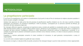 METODOLOGIA
La progettazione partecipata
È una forma di progettazione che implica la considerazione di più punti di vista al fine di individuare la migliore soluzione possibile in
termini di piani, progetti e strategie.
Adottare tale approccio sin dalle prime fasi del processo di pianificazione significa chiedersi con chi, che cosa e perché si intenda
partecipare una decisione: ciò consente di identificare i limiti di processo, i presupposti per un percorso coerente ed efficace, gli
strumenti utili alla valutazione degli esiti.
Far interagire differenti capacità, competenze ed esperienze aiuta a rendere più gestibile la complessità sociale, se il riconoscimento
della diversità diviene pratica e il sapere diffuso diviene risorsa, all’interno di una prospettiva in cui tutti sono messi in condizione di
occuparsi del bene comune; l’intelligenza collettiva è, infatti, allenamento all’esercizio continuo di cittadinanza e sovranità. In un
contesto di questo tipo le posizioni contrastanti possono orientarsi verso interessi condivisi, e le idee di ciascuno possono comunque
essere espresse.
Progettare in maniera partecipata consente di creare condizioni di inclusione, le quali generano riconoscimento e senso di
responsabilità.
La cura del come si decide migliora la qualità del cosa si decide.
Riconoscere ai singoli un naturale diritto di ascolto consente di far emergere bisogni e punti di vista sommersi o meno rappresentati.
 