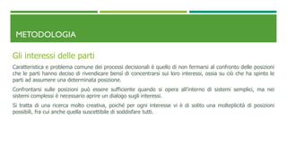 METODOLOGIA
Gli interessi delle parti
Caratteristica e problema comune dei processi decisionali è quello di non fermarsi al confronto delle posizioni
che le parti hanno deciso di rivendicare bensì di concentrarsi sui loro interessi, ossia su ciò che ha spinto le
parti ad assumere una determinata posizione.
Confrontarsi sulle posizioni può essere sufficiente quando si opera all’interno di sistemi semplici, ma nei
sistemi complessi è necessario aprire un dialogo sugli interessi.
Si tratta di una ricerca molto creativa, poiché per ogni interesse vi è di solito una molteplicità di posizioni
possibili, fra cui anche quella suscettibile di soddisfare tutti.
 