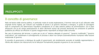 PRESUPPOSTI
Il concetto di governance
Nato nel lessico della scienza politica, in particolar modo di scuola anglosassone, il termine viene per lo più utilizzato nella
originale forma inglese, per indicare una modalità di azione e di governo reticolare e sinergica, in grado di coinvolgere
tutte le componenti che determinano l’equilibrio complessivo di un dato sistema politico ed amministrativo: ciò in base
all’assunto che la più ampia partecipazione di attori altrimenti esclusi dai processi decisionali sia condizione di politiche
pubbliche più efficaci ed efficienti in quanto maggiormente rispondenti ai bisogni della comunità.
Nei casi di traduzione del termine, si parla per lo più di “sistema allargato di governo”, “governo multilivello”, “governo
multi-attore”, per sottolineare il coinvolgimento di processi e attori non sempre automaticamente ricompresi nella nozione
tradizionale di governo.
Il concetto di governance si distingue da quello di government, più strettamente ancorato al modello rappresentativo e
riferito alle relazioni che intercorrono tra le istituzioni formalmente preposte al governo di una comunità.
 