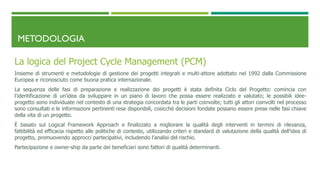 METODOLOGIA
La logica del Project Cycle Management (PCM)
Insieme di strumenti e metodologie di gestione dei progetti integrati e multi-attore adottato nel 1992 dalla Commissione
Europea e riconosciuto come buona pratica internazionale.
La sequenza delle fasi di preparazione e realizzazione dei progetti è stata definita Ciclo del Progetto: comincia con
l’identificazione di un’idea da sviluppare in un piano di lavoro che possa essere realizzato e valutato; le possibili idee-
progetto sono individuate nel contesto di una strategia concordata tra le parti coinvolte; tutti gli attori coinvolti nel processo
sono consultati e le informazioni pertinenti rese disponibili, cosicché decisioni fondate possano essere prese nelle fasi chiave
della vita di un progetto.
È basato sul Logical Framework Approach e finalizzato a migliorare la qualità degli interventi in termini di rilevanza,
fattibilità ed efficacia rispetto alle politiche di contesto, utilizzando criteri e standard di valutazione della qualità dell’idea di
progetto, promuovendo approcci partecipativi, includendo l’analisi del rischio.
Partecipazione e owner-ship da parte dei beneficiari sono fattori di qualità determinanti.
 