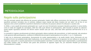 METODOLOGIA
Regole sulla partecipazione
Uno dei principali ostacoli alla efficacia dei processi partecipativi risiede nella diffusa convinzione che tali processi non richiedano
specifiche previsioni normative ma, al contrario, debbano essere lasciati alla libera iniziativa dei vari attori: ciò al fine di non
ingessare entro schemi predefiniti le pluriformi dinamiche di confronto che possono attivarsi fra istituzioni e società civile.
In effetti, vi sono aspetti dei processi partecipativi per i quali non sono formalmente necessarie discipline giuridiche in senso stretto,
come la scelta dei soggetti da coinvolgere, delle fasi nelle quali attivare la partecipazione, delle tecniche di ascolto da utilizzare:
questi aspetti riguardano elementi che devono essere valutati caso per caso, sulla base delle specificità dell’intervento di cui si
discute.
La necessità di regolare giuridicamente gli istituti partecipativi attiene piuttosto alle precondizioni, ai livelli essenziali, alle procedure
e alle garanzie della partecipazione, condizioni di effettività del principio di partecipazione di cui all’art. 3, co. 2, Costituzione.
Il fatto che la democrazia partecipativa, diversamente da quella rappresentativa e da quella diretta, faccia riferimento ad una
pluralità di forme non predeterminate dalla Costituzione, non ne attenua il rapporto con le garanzie ma anzi rafforza la necessità di
regole per assicurarle: in quanto espressione di sovranità popolare esercitata in ausilio degli organi rappresentativi, la partecipazione
può infatti risultare utile ed efficace solo grazie alla previsione di apposite regole che, pur lasciando flessibili gli strumenti,
istituzionalizzino il metodo.
 