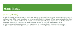METODOLOGIA
Action planning
Con l’espressione action planning ci si riferisce al processo di pianificazione degli adempimenti che occorre
assicurare allorché si voglia progettare un percorso partecipativo: una volta definita la cornice strategica di un
intervento, esso aiuta a decidere quali passi è necessario intraprendere per raggiungere gli obiettivi condivisi,
indicando le scadenze, individuando i responsabili dei compiti da svolgere, stabilendo le risorse.
È opportuno attivare l’action planning una volta definiti gli aspetti legati alla pianificazione strategica.
 