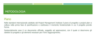 METODOLOGIA
Piano
Nello standard internazionale adottato dal Project Management Institute il piano di progetto o project plan si
colloca nella prima fase di pianificazione e costituisce il momento fondamentale in cui il progetto prende
forma.
Sostanzialmente esso è un documento ufficiale, soggetto ad approvazioni, con il quale si descrivono gli
obiettivi di progetto e gli elementi necessari per il loro raggiungimento.
 
