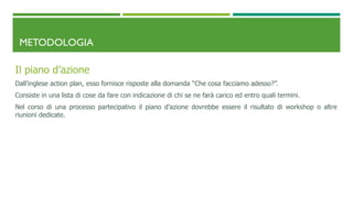METODOLOGIA
Il piano d’azione
Dall’inglese action plan, esso fornisce risposte alla domanda “Che cosa facciamo adesso?”.
Consiste in una lista di cose da fare con indicazione di chi se ne farà carico ed entro quali termini.
Nel corso di una processo partecipativo il piano d’azione dovrebbe essere il risultato di workshop o altre
riunioni dedicate.
 
