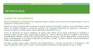 METODOLOGIA
Il piano di consultazione
Nessuna metodologia di consultazione può considerarsi valida in assoluto, ed il processo che si intende mettere in atto va
strutturato in modo coerente e chiaro.
Elaborare un piano di gestione della consultazione, nel quale rendere noti le finalità, i metodi e i tempi dell’indagine, nonché
l’elenco dei soggetti destinatari ma anche dei referenti e dei responsabili istituzionali che gestiscono e monitorano il
processo, può aiutare a risolvere alcune criticità delle pratiche partecipative in uso
Al fine di minimizzare tali punti di debolezza, gli studiosi della materia già da tempo propongono di considerare e
distinguere fattori variabili e fattori costanti della consultazione: i primi si riferiscono alle fasi, ai soggetti e alle tecniche,
necessariamente flessibili in relazione alle specificità della regolazione proposta; i secondi rappresentano i principi-guida da
seguire nell’impostazione di un disegno organizzativo sistematico, coerente, in grado di produrre risultati empiricamente
fondati, cioè attendibili e controllabili.
Tali fattori costanti devono essere individuati nella programmazione e coerenza del percorso di consultazione, nella
proporzionalità delle risorse messe in campo, nella tempestività di attivazione e nella pubblicità da dare ai risultati.
 