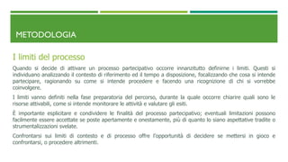 METODOLOGIA
I limiti del processo
Quando si decide di attivare un processo partecipativo occorre innanzitutto definirne i limiti. Questi si
individuano analizzando il contesto di riferimento ed il tempo a disposizione, focalizzando che cosa si intende
partecipare, ragionando su come si intende procedere e facendo una ricognizione di chi si vorrebbe
coinvolgere.
I limiti vanno definiti nella fase preparatoria del percorso, durante la quale occorre chiarire quali sono le
risorse attivabili, come si intende monitorare le attività e valutare gli esiti.
È importante esplicitare e condividere le finalità del processo partecipativo; eventuali limitazioni possono
facilmente essere accettate se poste apertamente e onestamente, più di quanto lo siano aspettative tradite o
strumentalizzazioni svelate.
Confrontarsi sui limiti di contesto e di processo offre l’opportunità di decidere se mettersi in gioco e
confrontarsi, o procedere altrimenti.
 