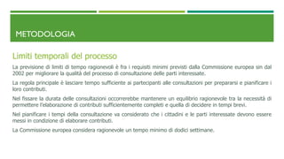 METODOLOGIA
Limiti temporali del processo
La previsione di limiti di tempo ragionevoli è fra i requisiti minimi previsti dalla Commissione europea sin dal
2002 per migliorare la qualità del processo di consultazione delle parti interessate.
La regola principale è lasciare tempo sufficiente ai partecipanti alle consultazioni per prepararsi e pianificare i
loro contributi.
Nel fissare la durata delle consultazioni occorrerebbe mantenere un equilibrio ragionevole tra la necessità di
permettere l’elaborazione di contributi sufficientemente completi e quella di decidere in tempi brevi.
Nel pianificare i tempi della consultazione va considerato che i cittadini e le parti interessate devono essere
messi in condizione di elaborare contributi.
La Commissione europea considera ragionevole un tempo minimo di dodici settimane.
 