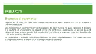 PRESUPPOSTI
Il concetto di governance
La governance è il processo con il quale vengono collettivamente risolti i problemi rispondendo ai bisogni dl
una comunità sociale.
Essa rappresenta un sistema innovativo di realizzazione del policy making, nel quale il processo di decisione
è la risultante di un’interazione tra soggetti diversi che condividono responsabilità di governo (soggetti
istituzionali, terzo settore, soggetti della società civile); un sistema di governo a rete, dove la guida delle
politiche ha una titolarità diffusa.
Nel Government, si ha invece un intervento topdown, nel quale il soggetto pubblico ha la titolarità esclusiva
di una politica pubblica all’interno di un sistema piramidale e gerarchico.
 